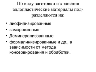 По виду заготовки и хранения
аллопластические материалы под­
разделяются на:
• лиофилизированные
• замороженные
• Деминерализованные
• формалинизированные и др., в
зависимости от метода
консервирования и обработки.
 