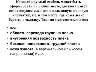 Кожный круглый стебель может быть
сформирован на любом месте, где кожа имеет
поддающуюся смещению подкожную жировую
клетчатку, т.е. в том месте, где кожа легко
берется в складку. Такими местами являются:
• шея,
• область перехода груди на плечо
• внутренняя поверхность плеча
• боковая поверхность грудной клетки
• кожа живота (в вертикальном или косом
направлении) и др.
 