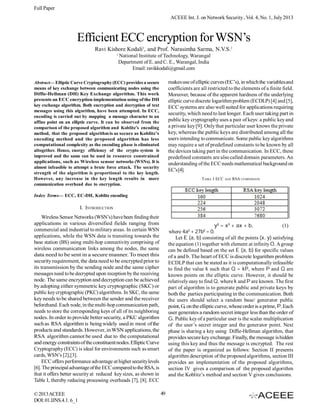Full Paper
ACEEE Int. J. on Network Security , Vol. 4, No. 1, July 2013

Efficient ECC encryption for WSN’s
Ravi Kishore Kodali1, and Prof. Narasimha Sarma, N.V.S.1
1

National Institute of Technology, Warangal
Department of E. and C. E., Warangal, India
Email: ravikkodali@gmail.com
makes use of elliptic curves (EC’s), in which the variables and
coefficients are all restricted to the elements of a finite field.
Moreover, because of the apparent hardness of the underlying
elliptic curve discrete logarithm problem (ECDLP) [4] and [5],
ECC systems are also well suited for applications requiring
security, which need to last longer. Each user taking part in
public key cryptography uses a pair of keys: a public key and
a private key [9]. Only that particular user knows the private
key, whereas the public keys are distributed among all the
users intending to communicate. Some public key algorithms
may require a set of predefined constants to be known by all
the devices taking part in the communication. In ECC, these
predefined constants are also called domain parameters. An
understanding of the ECC needs mathematical background on
EC’s [4].

Abstract— Elliptic Curve Cryptography (ECC) provides a secure
means of key exchange between communicating nodes using the
Diffie-Hellman (DH) Key Exchange algorithm. This work
presents an ECC encryption implementation using of the DH
key exchange algorithm. Both encryption and decryption of text
messages using this algorithm, have been attempted. In ECC,
encoding is carried out by mapping a message character to an
affine point on an elliptic curve. It can be observed from the
comparison of the proposed algorithm and Koblitz’s encoding
method, that the proposed algorithm is as secure as Koblitz’s
encoding method and the proposed algorithm has less
computational complexity as the encoding phase is eliminated
altogether. Hence, energy efficiency of the crypto system is
improved and the same can be used in resource constrained
applications, such as Wireless sensor networks (WSNs). It is
almost infeasible to attempt a brute force attack. The security
strength of the algorithm is proportional to the key length.
However, any increase in the key length results in more
communication overhead due to encryption.

T ABLE I ECC

AND

RSA COMPARISON

Index Terms— ECC, EC-DH, Koblitz encoding

I. INTRODUCTION
Wireless Sensor Networks (WSN’s) have been finding their
applications in various diversified fields ranging from
commercial and industrial to military areas. In certain WSN
applications, while the WSN data is transiting towards the
base station (BS) using multi-hop connectivity comprising of
wireless communication links among the nodes, the same
data need to be sent in a secure manner. To meet this
security requirement, the data need to be encrypted prior to
its transmission by the sending node and the same cipher
messages need to be decrypted upon reception by the receiving
node. The same encryption and decryption can be achieved
by adopting either symmetric key cryptographic (SKC) or
public key cryptographic (PKC) algorithms. In SKC, the same
key needs to be shared between the sender and the receiver
beforehand. Each node, in the multi-hop communication path,
needs to store the corresponding keys of all of its neighboring
nodes. In order to provide better security, a PKC algorithm
such as RSA algorithm is being widely used in most of the
products and standards. However, in WSN applications, the
RSA algorithm cannot be used due to the computational
and energy constraints of the constituent nodes. Elliptic Curve
Cryptography (ECC) is ideal for environments such as smart
cards, WSN’s [2],[3].
ECC offers performance advantage at higher security levels
[6]. The principal advantage of the ECC compared to the RSA, is
that it offers better security at reduced key sizes, as shown in
Table I, thereby reducing processing overheads [7], [8]. ECC
© 2013 ACEEE
DOI: 01.IJNS.4.1. 6_1

y2 = x3 + ax + b,
(1)
where 4a + 27b = 0.
Let E (a, b) consisting of all the points (x, y) satisfying
the equation (1) together with element at infinity O. A group
can be defined based on the set E (a, b) for specific values
of a and b. The heart of ECC is discrete logarithm problem
ECDLP that can be stated as it is computationally infeasible
to find the value k such that Q = kP, where P and Q are
known points on the elliptic curve. However, it should be
relatively easy to find Q, where k and P are known. The first
part of algorithm is to generate public and private keys by
both the parties participating in the communication. Both
the users should select a random base/ generator public
point, G, on the elliptic curve, whose order is a prime, P. Each
user generates a random secret integer less than the order of
G. Public key of a particular user is the scalar multiplication
of the user’s secret integer and the generator point. Next
phase is sharing a key using Diffie-Hellman algorithm, that
provides secure key exchange. Finally, the message is hidden
using this key and thus the message is encrypted. The rest
of the paper is organized as follows: Section II presents
algorithm description of the proposed algorithms, section III
provides an implementation of the proposed algorithms,
section IV gives a comparison of the proposed algorithm
and the Koblitz’s method and section V gives conclusions.
3

49

2

 