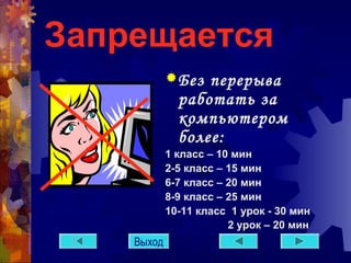 Запрещается 
Без перерыва 
работать за 
компьютером 
более: 
1 класс – 10 мин 
2-5 класс – 15 мин 
6-7 класс – 20 мин 
8-9 класс – 25 мин 
10-11 класс 1 урок - 30 мин 
2 урок – 20 мин 
Выход 
 