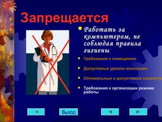Запрещается 
Работать за 
компьютером, не 
соблюдая правила 
гигиены 
 Требования к помещению 
 Допустимые уровни ионизации 
 Оптимальные и допустимые параметры  Требования к организации режима 
работы 
Выход 
 