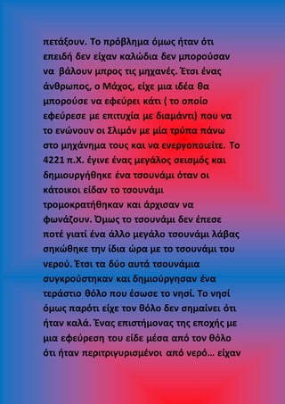 πετάξουν. Το πρόβλημα όμως ήταν ότι
επειδή δεν είχαν καλώδια δεν μπορούσαν
να βάλουν μπρος τις μηχανές. Έτσι ένας
άνθρωπος, ο Μάχος, είχε μια ιδέα θα
μπορούσε να εφεύρει κάτι ( το οποίο
εφεύρεσε με επιτυχία με διαμάντι) που να
το ενώνουν οι Σλιμόν με μία τρύπα πάνω
στο μηχάνημα τους και να ενεργοποιείτε. Το
4221 π.Χ. έγινε ένας μεγάλος σεισμός και
δημιουργήθηκε ένα τσουνάμι όταν οι
κάτοικοι είδαν το τσουνάμι
τρομοκρατήθηκαν και άρχισαν να
φωνάζουν. Όμως το τσουνάμι δεν έπεσε
ποτέ γιατί ένα άλλο μεγάλο τσουνάμι λάβας
σηκώθηκε την ίδια ώρα με το τσουνάμι του
νερού. Έτσι τα δύο αυτά τσουνάμια
συγκρούστηκαν και δημιούργησαν ένα
τεράστιο θόλο που έσωσε το νησί. Το νησί
όμως παρότι είχε τον θόλο δεν σημαίνει ότι
ήταν καλά. Ένας επιστήμονας της εποχής με
μια εφεύρεση του είδε μέσα από τον θόλο
ότι ήταν περιτριγυρισμένοι από νερό… είχαν
 