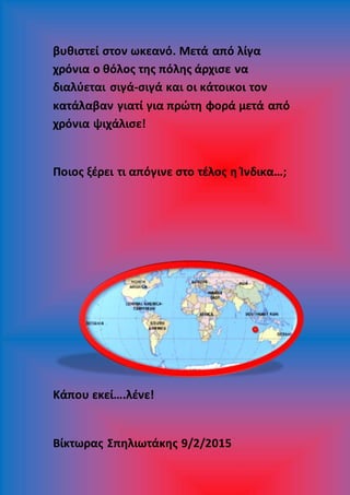 βυθιστεί στον ωκεανό. Μετά από λίγα
χρόνια ο θόλος της πόλης άρχισε να
διαλύεται σιγά-σιγά και οι κάτοικοι τον
κατάλαβαν γιατί για πρώτη φορά μετά από
χρόνια ψιχάλισε!
Ποιος ξέρει τι απόγινε στο τέλος η Ίνδικα…;
Κάπου εκεί….λένε!
Βίκτωρας Σπηλιωτάκης 9/2/2015
 