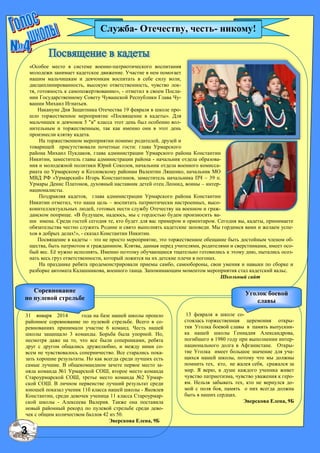 3
«Особое место в системе военно-патриотического воспитания
молодежи занимает кадетское движение. Участие в нем помогает
нашим мальчишкам и девчонкам воспитать в себе силу воли,
дисциплинированность, высокую ответственность, чувство лок-
тя, готовность к самопожертвованию», - отметил в своем Посла-
нии Государственному Совету Чувашской Республики Глава Чу-
вашии Михаил Игнатьев.
Накануне Дня Защитника Отечества 19 февраля в школе про-
шло торжественное мероприятие «Посвящение в кадеты». Для
мальчишек и девчонок 5 "в" класса этот день был особенно вол-
нительным и торжественным, так как именно они в этот день
произнесли клятву кадета.
На торжественном мероприятии помимо родителей, друзей и
товарищей присутствовали почетные гости: глава Урмарского
района Михаил Пуклаков, глава администрации Урмарского района Константин
Никитин, заместитель главы администрации района - начальник отдела образова-
ния и молодежной политики Юрий Соколов, начальник отдела военного комисса-
риата по Урмарскому и Козловскому районам Валентин Ляшенко, начальник МО
МВД РФ «Урмарский» Игорь Константинов, заместитель начальника ПЧ – 39 п.
Урмары Денис Платонов, духовный наставник детей отец Леонид, воины – интер-
националисты.
Поздравляя кадетов, глава администрации Урмарского района Константин
Никитин отметил, что наша цель – воспитать патриотически настроенных, высо-
коинтеллектуальных людей, готовых нести службу Отечеству на военном и граж-
данском поприще. «В будущем, надеюсь, мы с гордостью будем произносить ва-
ши имена. Среди гостей сегодня те, кто будет для вас примером и ориентиром. Сегодня вы, кадеты, принимаете
обязательства честно служить Родине и свято выполнять кадетские заповеди. Мы гордимся вами и желаем успе-
хов в добрых делах!», - сказал Константин Никитин.
Посвящение в кадеты – это не просто мероприятие, это торжественное обещание быть достойным членом об-
щества, быть патриотом и гражданином. Клятва, данная перед учителями, родителями и сверстниками, имеет осо-
бый вес. Еѐ нужно исполнять. Именно поэтому обучающиеся тщательно готовились к этому дню, пытались осоз-
нать весь груз ответственности, который ложится на их детские плечи в погонах.
На празднике ребята продемонстрировали приемы самбо, самообороны, свои умения и навыки по сборке и
разборке автомата Калашникова, военного танца. Запоминающим моментом мероприятия стал кадетский вальс.
Школьный сайт
13 февраля в школе со-
стоялась торжественная церемония откры-
тия Уголка боевой славы в память выпускни-
ка нашей школы Геннадия Александрова,
погибшего в 1980 году при выполнении интер-
национального долга в Афганистане. Откры-
тие Уголка имеет большое значение для уча-
щихся нашей школы, потому что мы должны
помнить тех, кто, не жалея себя, сражался за
мир. Я верю, в душе каждого ученика живет
чувство патриотизма, чувство уважения к геро-
ям. Нельзя забывать тех, кто не вернулся до-
мой с поля боя, память о них всегда должна
быть в наших сердцах.
Эверскова Елена, 9Б
31 января 2014 года на базе нашей школы прошло
районное соревнование по пулевой стрельбе. Всего в со-
ревнованиях принимали участие 6 команд. Честь нашей
школы защищало 3 команды. Борьба была упорной. Но,
несмотря даже на то, что все были соперниками, ребята
друг с другом общались дружелюбно, и между ними со-
всем не чувствовалось соперничество. Все старались пока-
зать хорошие результаты. Но как всегда среди лучших есть
самые лучшие. В общекомандном зачете первое место за-
няла команда №1 Урмарской СОШ, второе место команда
Староурмарской СОШ, третье место команда №2 Урмар-
ской СОШ. В личном первенстве лучший результат среди
юношей показал ученик 11б класса нашей школы - Яковлев
Константин, среди девочек ученица 11 класса Староурмар-
ской школы - Алексеева Валерия. Также она поставила
новый районный рекорд по пулевой стрельбе среди дево-
чек с общим количеством баллов 42 из 50.
Эверскова Елена, 9Б
Соревнование
по пулевой стрельбе
Уголок боевой
славы
Служба- Отечеству, честь- никому!
 