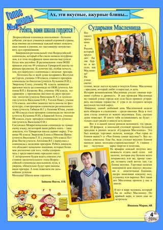 Нет
такого
празд-
ника
в
России,
который
прохо-
дил бы
так бур-
но и ве-
село, как
Маслени-
ца!
На
улице
светит
солнце, везде льется музыка и пекутся блины. Масленица
- праздник, который любят и взрослые, и дети.
История возникновения Масленицы уходит своими кор-
нями глубоко в древность. В дни проводов Масленицы
на главной улице города или села было принято устраи-
вать настоящие торжества. С утра и до позднего вечера
веселился честной народ.
Наверное, самый любимый день Масленичной недели
всех обжорок и сладкоежек – среда-лакомка. Ведь в этот
день столы ломятся от всяких вкусняшек. Ешь, сколько
душа пожелает. И никто тебя останавливать не будет –
только сядет рядом и вместе есть начнет.
Вот и в нашей школе решили вспомнить эти тради-
ции. 20 февраля в школьной столовой прошел большой
праздник в рамках недели «Сударыня Масленица». Это
был конкурс торговых палаток, конкурс «Чья горка из
блинов выше?» и «Чьи блины самые вкусные?». Все ос-
тались довольны. Еще бы, ведь столько вкусных блинов
напекли наши молодцы-старшеклассники! А главное –
все получили заряд энергии и позитива.
На ярмарке каждый получил воз-
можность отдать свой голос той
палатке, которая ему больше всего
понравилась или же, проще гово-
ря, оставить свой жетон там, где
блины вкуснее. Торговые палатки
«накормили всю школу» вкусны-
ми и аппетитными блинами,
щедро намазывая каждому мед,
сгущенку или варенье. Вот такая
вот Масленица прошла у нас в
школе.
И нет в мире человека, который
бы не любил Масленицу. По
крайней мере, я таких еще не
встречала.
Иванова Мария, 6В
Ах, эти вкусные, ажурные блины...
Всероссийская олимпиада школьников - большое
событие для всех учащихся нашей огромной страны,
ведь именно на олимпиаде каждый может показать
свои знания и умения, по- настоящему почувство-
вать дух соревнования.
Завершился региональный этап Всероссийской
олимпиады, который я бы смело назвала полуфина-
лом, и в этом полуфинале наша школы выступила
более чем достойно. В региональном этапе ВОШ
приняли участие 49 учащихся Урмарской школы по
разным предметам. И, конечно же, особая почесть
тем, кто вернулся с олимпиады с медалью призера.
Хотелось бы от всей души поздравить Желтухи-
на Сергея, ученика 11В класса, ставшего призером
олимпиады по биологии (учитель Кузьмина Н.И.),
Эверскову Елену, ученицу 9Б класса, занявшую
призовое место на олимпиаде по ОБЖ (учитель Ан-
тонов В.П.). Казакову Яну, ученицу 10Б класса, по-
здравляем с призовыми местами по двум предме-
там: экологии (учитель Николаева К.А.) и техноло-
гии (учитель Васильева О.В.). Теплов Павел, ученик
11А класса, достойно защитил честь школы по физ-
культуре, став призером олимпиады регионального
этапа (учитель Табаков В.Г.), Осипова Юлия, учени-
ца 9В класса стала призером олимпиады по экологии
(учитель Кузьмина Н.И), а Баракзай Агата, ученица
9В класса, стала призером олимпиады по техноло-
гии (учитель Васильева О.В.)
Состоялась Межрегиональная олимпиада по чуваш-
скому языку, на которой наши ребята опять – таки
доказали, что Урмарская школа держит марку. Уче-
ницы 9Б класса Эверскова Елена и Иванова Ирина
(учитель Васильева Г.Н.), ученица 10А класса Пет-
рова Настя (учитель Антонова В.Г.) вернулись с
олимпиады с медалями призеров. Ребята доказали,
что обладают немалыми знаниями, которых более
чем достаточно для того, чтобы соперни-
чать с представителями городских школ.
С нетерпением будем ждать списков уча-
стников заключительного этапа Всерос-
сийской олимпиады школьников, куда, я
уверена, обязательно будут приглашены
наши призеры. А пока пожелаем им даль-
нейших успехов.
Молодцы! Школа вами гордится.
Зайцева Настя, 11Б
4
 