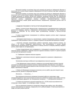 Выпускной экзамен по русскому языку для учащихся IX классов по завершении обучения и
воспитания на II ступени общего среднего образования в 2014/2015 учебном году будет проводиться
в форме диктанта.
Выпускной экзамен по русскому языку для учащихся XI классов по завершении обучения и
воспитания на III ступени общего среднего образования в 2014/2015 учебном году будет проводиться
в форме изложения по разным текстам для учащихся, изучающих русский язык на повышенном
уровне (филологическое направление), и для учащихся средних школ, санаторных школ-интернатов,
кадетских училищ, суворовских училищ, гимназий, гимназий-интернатов, лицеев,
специализированных лицеев (кроме филологического направления), изучающих русский язык на
базовом уровне.
V. ВЕДЕНИЕ ПЛАНОВОЙ И УЧЕТНО-ОТЧЕТНОЙ ДОКУМЕНТАЦИИ
Наряду с должностными обязанностями, определенными в квалификационном справочнике
должностей служащих, занятых в образовании (постановление Министерства труда Республики
Беларусь от 28.04.2001 № 53), учитель ведет установленную плановую и учетно-отчетную
документацию.
С целью осуществления планирования по учебному предмету учитель ведет следующую
плановую документацию:
– календарно-тематическое (т.е. перспективное, годовое) планирование учебного материала
(требования к нему изложены в пункте 3.1 раздела III данного инструктивно-методического письма);
– поурочное (текущее) планирование учебного материала, форму ведения которого, его
объем и т.д. учитель определяет самостоятельно. При использовании в полном объеме
дидактических сценариев уроков, разработанных в помощь учителю по каждому учебному предмету,
учитель имеет право его не переписывать.
С целью осуществления учета успеваемости и посещаемости учащихся учитель заполняет
классный журнал (требования к ведению классного журнала изложены в пункте 5.1 данного раздела
инструктивно-методического письма).
5.1. Требования к ведению классного журнала.
Требования к заполнению классного журнала содержатся в указаниях к оформлению и
ведению журнала.
Напоминаем некоторые особенности при оформлении классного журнала.
1. При оформлении страниц журнала, отведенных для записей факультативных занятий,
указывается название факультативного занятия (с маленькой буквы, без кавычек), а не учебного
предмета. Если в качестве названия факультатива используется цитата, то она пишется с большой
буквы и заключается в кавычки.
2. Запись об обучающем изложении (сочинении), если на работу над ним отводится одно
учебное занятие, делается следующим образом:
Изложение „…”, Сочинение „…”.
При написании контрольного изложения (сочинения) работа по подготовке к нему
непредусматривается. Если на выполнение контрольного изложения отводится два учебных занятия,
то запись необходимо оформлять так: Контрольное изложение „…” и Контрольное изложение „…”.
3. Отметки за сочинение по русской литературе в IX – XI (XII) классах выставляются по
литературе и языку: первая – по литературе, вторая – по языку.
Если на написание сочинения по литературе отводится два учебных часа, оба учебных
занятия записываются на странице, отведенной на этот учебный предмет. Отметка выставляется в
графу на второе учебное занятие.
 