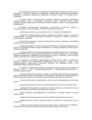 Для организации деятельности методических формирований учителей русского языка и
литературы в 2014/2015 учебном году предлагается единая тема «Современные методические
требования к реализации предметного содержания на учебных занятиях по русскому языку и
литературе».
В течение учебного года рекомендуется провести заседания методических объединений
учителей русского языка и литературы, организовать работу творческой группы, Школы
совершенствования педагогического мастерства, школы молодого учителя и иных методических
формирований.
Основными направлениями деятельности методических служб всех уровней с
учителями русского языка и литературы в 2014/2015 учебном году являются:
- реализация концептуальных принципов языкового и литературного образования;
- внедрение в образовательный процесс современных методов, приемов и технологий,
способствующих организации продуктивной деятельности учащихся на учебных занятиях по
русскому языку и литературе.
На августовских предметных секциях учителей русского языка и литературы целесообразно
рассмотреть следующие вопросы:
ª нормативное правовое и научно-методическое обеспечение организации образовательного
процесса в учреждениях общего среднего образования по учебным предметам «Русский язык» и
«Русская литература»;
ª организация работы методических формирований учителей русского языка и литературы в
2014/2015 учебном году: анализ методической работы за 2013/2014 учебный год; планы работы
районного методического объединения учителей русского языка и литературы, школы молодого
учителя, творческих групп и иных методических объединений.
На заседаниях методических формирований учителей русского языка и литературы в
2014/2015 учебном году (методическое объединение, школа молодого учителя, школа
совершенствования педагогического мастерства, творческие или проблемные группы и др.)
предлагаем обсудить следующие вопросы:
- оптимальные и эффективные подходы, определяющие теоретическую и методическую базу
обучения языку и речи: системно-функциональный, коммуникативно-деятельностный и
лингвокультурологический;
- основные методические принципы, подходы к организации образовательного процесса по
русской литературе (принцип демократизации и гуманизации, ориентации на общечеловеческие и
национальные духовные ценности, принцип изучения литературы как искусства слова и др.);
- лингвистический анализ художественного текста как основа формирования читательских
умений;
- идейно-художественная структура текста, формирование личностного отношения к нему;
- формирование общеучебных и предметных умений и навыков на уроках русского языка и
литературы как фактор качественного образовательного процесса;
- приемы коррекции орфографических, пунктуационных и речевых навыков на уроках
русского языка;
- особенности преподавания русского языка в условиях государственного двуязычия;
- эффективный опыт изучения наиболее трудных тем школьного курса русского языка и
литературы;
- создание на уроке благоприятного эмоционального фона, психологического комфорта и
ситуации успеха для каждого ученика как личности, как субъекта процесса обучения;
 