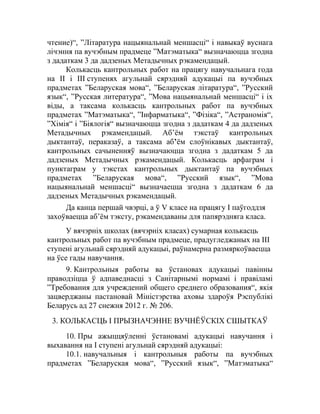 чтение)“, ”Літаратура нацыянальнай меншасці“ і навыкаў вуснага
лічэння па вучэбным прадмеце ”Матэматыка“ вызначаюцца згодна
з дадаткам 3 да дадзеных Метадычных рэкамендацый.
Колькасць кантрольных работ на працягу навучальнага года
на II і III ступенях агульнай сярэдняй адукацыі па вучэбных
прадметах ”Беларуская мова“, ”Беларуская літаратура“, ”Русский
язык“, ”Русская литература“, ”Мова нацыянальнай меншасці“ і іх
віды, а таксама колькасць кантрольных работ па вучэбных
прадметах ”Матэматыка“, ”Інфарматыка“, ”Фізіка“, ”Астраномія“,
”Хімія“ і ”Біялогія“ вызначаюцца згодна з дадаткам 4 да дадзеных
Метадычных рэкамендацый. Аб’ём тэкстаў кантрольных
дыктантаў, пераказаў, а таксама аб’ём слоўнікавых дыктантаў,
кантрольных сачыненняў вызначаюцца згодна з дадаткам 5 да
дадзеных Метадычных рэкамендацый. Колькасць арфаграм і
пунктаграм у тэкстах кантрольных дыктантаў па вучэбных
прадметах ”Беларуская мова“, ”Русский язык“, ”Мова
нацыянальнай меншасці“ вызначаецца згодна з дадаткам 6 да
дадзеных Метадычных рэкамендацый.
Да канца першай чвэрці, а ў V класе на працягу І паўгоддзя
захоўваецца аб’ём тэксту, рэкамендаваны для папярэдняга класа.
У вячэрніх школах (вячэрніх класах) сумарная колькасць
кантрольных работ па вучэбным прадмеце, прадугледжаных на ІІІ
ступені агульнай сярэдняй адукацыі, раўнамерна размяркоўваецца
на ўсе гады навучання.
9. Кантрольныя работы ва ўстановах адукацыі павінны
праводзіцца ў адпаведнасці з Санітарнымі нормамі і правіламі
”Требования для учреждений общего среднего образования“, якія
зацверджаны пастановай Міністэрства аховы здароўя Рэспублікі
Беларусь ад 27 снежня 2012 г. № 206.
3. КОЛЬКАСЦЬ І ПРЫЗНАЧЭННЕ ВУЧНЁЎСКІХ СШЫТКАЎ
10. Пры ажыццяўленні ўстановамі адукацыі навучання і
выхавання на I ступені агульнай сярэдняй адукацыі:
10.1. навучальныя і кантрольныя работы па вучэбных
прадметах ”Беларуская мова“, ”Русский язык“, ”Матэматыка“
 