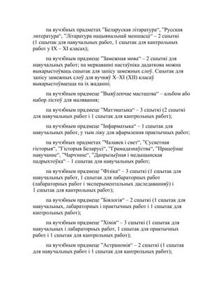 па вучэбных прадметах ”Беларуская літаратура“, ”Русская
литература“, ”Літаратура нацыянальнай меншасці“ – 2 сшыткі
(1 сшытак для навучальных работ, 1 сшытак для кантрольных
работ у ІХ – ХІ класах);
па вучэбным прадмеце ”Замежная мова“ – 2 сшыткі для
навучальных работ; па меркаванні настаўніка дадаткова можна
выкарыстоўваць сшытак для запісу замежных слоў. Сшытак для
запісу замежных слоў для вучняў X–XI (XII) класаў
выкарыстоўваецца па іх жаданні;
па вучэбным прадмеце ”Выяўленчае мастацтва“ – альбом або
набор лістоў для малявання;
па вучэбным прадмеце ”Матэматыка“ – 3 сшыткі (2 сшыткі
для навучальных работ і 1 сшытак для кантрольных работ);
па вучэбным прадмеце ”Інфарматыка“ – 1 сшытак для
навучальных работ, у тым ліку для афармлення практычных работ;
па вучэбных прадметах ”Чалавек і свет“, ”Сусветная
гісторыя“, ”Гісторыя Беларусі“, ”Грамадазнаўства“, ”Працоўнае
навучанне“, ”Чарчэнне“, ”Дапрызыўная і медыцынская
падрыхтоўка“ – 1 сшытак для навучальных работ;
па вучэбным прадмеце ”Фізіка“ – 3 сшыткі (1 сшытак для
навучальных работ, 1 сшытак для лабараторных работ
(лабараторных работ і эксперыментальных даследаванняў) і
1 сшытак для кантрольных работ);
па вучэбным прадмеце ”Біялогія“ – 2 сшыткі (1 сшытак для
навучальных, лабараторных і практычных работ і 1 сшытак для
кантрольных работ);
па вучэбным прадмеце ”Хімія“ – 3 сшыткі (1 сшытак для
навучальных і лабараторных работ, 1 сшытак для практычных
работ і 1 сшытак для кантрольных работ);
па вучэбным прадмеце ”Астраномія“ – 2 сшыткі (1 сшытак
для навучальных работ і 1 сшытак для кантрольных работ);
 