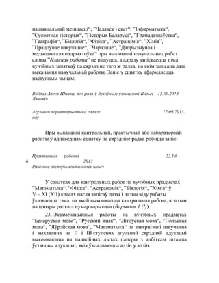 нацыянальнай меншасці“, ”Чалавек i свет“, ”Інфарматыка“,
”Сусветная гісторыя“, ”Гісторыя Беларусі“, ”Грамадазнаўства“,
”Геаграфія“, ”Біялогія“, ”Фізіка“, ”Астраномія“, ”Хімія”,
”Працоўнае навучанне“, ”Чарчэнне“, ”Дапрызыўная і
медыцынская падрыхтоўка“ пры выкананні навучальных работ
словы ”Класная работа“ не пішуцца, а адразу запісваецца тэма
вучэбных заняткаў па сярэдзіне таго ж радка, на якім запісана дата
выканання навучальнай работы. Запіс у сшытку афармляецца
наступным чынам:
Вобраз Алеся Шпака, яго роля ў духоўным узвышэнні Вольгі
Ляновіч
15.09.2013
Агульная характарыстыка галаге
наў
12.09.2013
Пры выкананні кантрольнай, практычнай або лабараторнай
работы ў адпаведным сшытку па сярэдзіне радка робіцца запіс:
Практычная работа
6
22.10.
2013
Рашэнне эксперыментальных задач
У сшытках для кантрольных работ па вучэбных прадметах
”Матэматыка“, ”Фізіка“, ”Астраномія“, ”Біялогія“, ”Хімія“ ў
V – ХІ (XII) класах пасля запісаў даты і назвы віду работы
ўказваецца тэма, па якой выконваецца кантрольная работа, а затым
па цэнтры радка – нумар варыянта (Варыянт 1 (I)).
23. Экзаменацыйныя работы па вучэбных прадметах
”Беларуская мова“, ”Русский язык“, ”Літоўская мова“, ”Польская
мова“, ”Яўрэйская мова“, ”Матэматыка“ па завяршэнні навучання
і выхавання на II і III ступенях агульнай сярэдняй адукацыі
выконваюцца на падвойных лістах паперы з адбіткам штампа
ўстановы адукацыі, якія ўкладваюцца адзін у адзін.
 