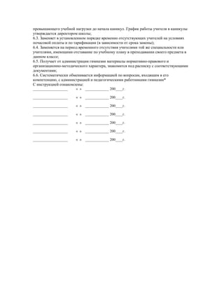 превышающего учебной нагрузки до начала каникул. График работы учителя в каникулы
утверждается директором школы;
6.3. Заменяет в установленном порядке временно отсутствующих учителей на условиях
почасовой оплаты и по тарификации (в зависимости от срока замены);
6.4. Заменяется на период временного отсутствия учителями той же специальности или
учителями, имеющими отставание по учебному плану в преподавании своего предмета в
данном классе;
6.5. Получает от администрации гимназии материалы нормативно-правового и
организационно-методического характера, знакомится под расписку с соответствующими
документами;
6.6. Систематически обменивается информацией по вопросам, входящим в его
компетенцию, с администрацией и педагогическими работниками гимназии*
С инструкцией ознакомлены:
___________________ « » _____________ 200____г.
___________________ « » _____________ 200____г.
___________________ « » _____________ 200____г.
___________________ « » _____________ 200____г.
___________________ « » _____________ 200____г.
___________________ « » _____________ 200____г.
___________________ « » _____________ 200____г.
 