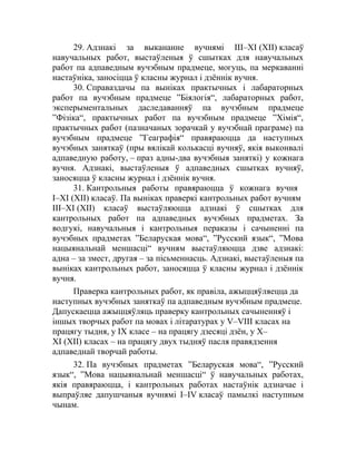 29. Адзнакі за выкананне вучнямі ІІІ–ХІ (XII) класаў
навучальных работ, выстаўленыя ў сшытках для навучальных
работ па адпаведным вучэбным прадмеце, могуць, па меркаванні
настаўніка, заносіцца ў класны журнал і дзённік вучня.
30. Справаздачы па выніках практычных і лабараторных
работ па вучэбным прадмеце ”Біялогія“, лабараторных работ,
эксперыментальных даследаванняў па вучэбным прадмеце
”Фізіка“, практычных работ па вучэбным прадмеце ”Хімія“,
практычных работ (пазначаных зорачкай у вучэбнай праграме) па
вучэбным прадмеце ”Геаграфія“ правяраюцца да наступных
вучэбных заняткаў (пры вялікай колькасці вучняў, якія выконвалі
адпаведную работу, – праз адны-два вучэбныя заняткі) у кожнага
вучня. Адзнакі, выстаўленыя ў адпаведных сшытках вучняў,
заносяцца ў класны журнал і дзённік вучня.
31. Кантрольныя работы правяраюцца ў кожнага вучня
I–ХІ (XII) класаў. Па выніках праверкі кантрольных работ вучням
III–ХІ (XII) класаў выстаўляюцца адзнакі ў сшытках для
кантрольных работ па адпаведных вучэбных прадметах. За
водгукі, навучальныя і кантрольныя пераказы і сачыненні па
вучэбных прадметах ”Беларуская мова“, ”Русский язык“, ”Мова
нацыянальнай меншасці“ вучням выстаўляюцца дзве адзнакі:
адна – за змест, другая – за пісьменнасць. Адзнакі, выстаўленыя па
выніках кантрольных работ, заносяцца ў класны журнал і дзённік
вучня.
Праверка кантрольных работ, як правіла, ажыццяўляецца да
наступных вучэбных заняткаў па адпаведным вучэбным прадмеце.
Дапускаецца ажыццяўляць праверку кантрольных сачыненняў і
іншых творчых работ па мовах і літаратурах у V–VІІІ класах на
працягу тыдня, у ІХ класе – на працягу дзесяці дзён, у Х–
ХІ (ХІІ) класах – на працягу двух тыдняў пасля правядзення
адпаведнай творчай работы.
32. Па вучэбных прадметах ”Беларуская мова“, ”Русский
язык“, ”Мова нацыянальнай меншасці“ ў навучальных работах,
якiя правяраюцца, і кантрольных работах настаўнік адзначае і
выпраўляе дапушчаныя вучнямi I–IV класаў памылкі наступным
чынам.
 