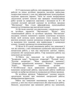 33. У навучальных работах, якія правяраюцца, і кантрольных
работах па іншых вучэбных прадметах настаўнік закрэслівае,
падкрэслiвае памылкі, у тым ліку арфаграфічныя, пунктуацыйныя,
надпісвае правільны варыянт. Такім жа чынам выпраўляюцца
дапушчаныя вучнямi памылкі пры праверцы экзаменацыйных
работ вучняў па завяршэнні навучання і выхавання на ІІ і ІІІ
ступенях агульнай сярэдняй адукацыі па вучэбным прадмеце
”Матэматыка“. Пры гэтым арфаграфічныя, пунктуацыйныя
памылкі не ўлічваюцца пры выстаўленні адзнакі.
34. На палях сшыткаў для навучальных і кантрольных работ
па вучэбных прадметах ”Матэматыка“, ”Фізіка“, ліста
экзаменацыйнай работы па вучэбным прадмеце ”Матэматыка“
насупраць кожнага выкананага задання адзначаецца колькасць
балаў, якой ацэнены вынік выканання гэтага задання. Пасля
рашэння апошняга задання запісваецца сумарная колькасць балаў
за выкананне ўсіх заданняў, якія пераводзяцца ў адпаведную
адзнаку. Адзнака запісваецца на адпаведным радку.
35. Вучні ІІ–ІV класаў выконваюць работу над памылкамі ў
тых жа сшытках, у якіх выконвалася адпаведная навучальная або
кантрольная работа, у тым ліку навучальны дыктант, пераказ,
сачыненне або кантрольная работа. Узор выканання работы над
памылкамі дае настаўнік.
36. Работа над памылкамі па вучэбных прадметах
”Беларуская мова“, ”Беларуская літаратура“, ”Русский язык“,
”Русская литература“, ”Мова нацыянальнай меншасці“,
”Літаратура нацыянальнай меншасці“, ”Фізіка“, ”Астраномія“,
”Хімія“, ”Матэматыка“ выконваецца вучнямі
V–ХІ (XII) класаў пасля правядзення настаўнікам аналізу
выканання кантрольнай работы, навучальнай работы (найбольш
значнай, на выбар настаўніка) па адпаведным вучэбным прадмеце.
Па вучэбным прадмеце ”Інфарматыка“ тыповыя памылкі,
дапушчаныя вучнямі пры выкананні кантрольнай работы,
абмяркоўваюцца франтальна.
Работа над памылкамі выконваецца вучнямі ў тых жа
сшытках, у якіх яны пісалі кантрольную або навучальную работу.
Памылкі, дапушчаныя пры выкананні работы над памылкамі,
 