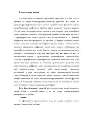 Пояснительная записка
В соответствии со школьной программой орфография в V--VII классах
изучается на основе линейно-распределительного принципа. Это значит, что
изучение орфографии базируется на знаниях учащимися курса фонетики, лексики,
словообразования, морфологии. Особенно важно овладение учащимися разделом
«Состав слова и словообразование», так как не зная строения слова, учащийся не
сможет правильно применять орфографические правила. Это вызвано тем, что из
71 орфографического правила (данные взяты из исследований С. И. Львовой),
отобранных школьной программой для изучения, 51 требует частичного анализа
состава слова или элементов словообразовательного анализа. Поэтому умение
правильно производить морфемный анализ слова является необходимым для
орфографически-грамотного письма. Так как учащиеся постоянно сталкиваются на
практике с правописанием приставок (пре-/при-, до-, по-, пере-, в-, вз-, с-),
правописанием корней с проверяемыми, непроверяемыми, чередующимися
гласными, с проверяемыми и непроверяемыми согласными, написанием букв ы, и в
корнях слов после приставок на согласный, правописанием суффиксов имён
существительных, суффиксов имен прилагательных, правописанием окончаний
имён существительных, окончаний имён прилагательных, написанием
местоимений и имён числительных, то знание закономерностей русского
словообразования и умение определять общие значения словообразовательных
морфем необходимы не только для уяснения грамматической системы русского
языка, для обогащения словарного запаса учащихся, но и в значительной степени
являются гарантом нормативности письменной речи.
Цель факультативных занятий: систематизирование знаний учащихся о
составе слова и словообразовании и на их основе совершенствование
орфографических умений.
Задачи:
• сформировать представление о том, что каждая морфема в слове
выражает определенное значение;
 