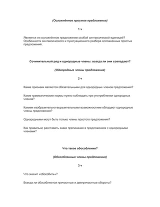 (Осложнённое простое предложение)
1 ч
Является ли осложнённое предложение особой синтаксической единицей?
Особенности синтаксического и пунктуационного разбора осложнённых простых
предложений.
Сочинительный ряд и однородные члены: всегда ли они совпадают?
(Однородные члены предложения)
2 ч
Какие признаки являются обязательными для однородных членов предложения?
Какие грамматические нормы нужно соблюдать при употреблении однородных
членов?
Какими изобразительно-выразительными возможностями обладают однородные
члены предложения?
Однородными могут быть только члены простого предложения?
Как правильно расставить знаки препинания в предложениях с однородными
членами?
Что такое обособление?
(Обособленные члены предложения)
3 ч
Что значит «обособить»?
Всегда ли обособляются причастные и деепричастные обороты?
 