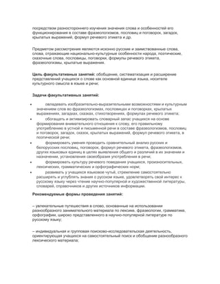 посредством разностороннего изучения значения слова и особенностей его
функционирования в составе фразеологизмов, пословиц и поговорок, загадок,
крылатых выражений, формул речевого этикета и др.
Предметом рассмотрения являются исконно русские и заимствованные слова,
слова, отражающие национально-культурные особенности народа, поэтические,
сказочные слова, пословицы, поговорки, формулы речевого этикета,
фразеологизмы, крылатые выражения.
Цель факультативных занятий: обобщение, систематизация и расширение
представлений учащихся о слове как основной единице языка, носителе
культурного смысла в языке и речи;
Задачи факультативных занятий:
• овладевать изобразительно-выразительными возможностями и культурным
значением слов во фразеологизмах, пословицах и поговорках, крылатых
выражениях, загадках, сказках, стихотворениях, формулах речевого этикета;
• обогащать и активизировать словарный запас учащихся на основе
формирования внимательного отношения к слову, его правильному
употреблению в устной и письменной речи в составе фразеологизмов, пословиц
и поговорок, загадок, сказок, крылатых выражений, формул речевого этикета, в
поэтической речи;
• формировать умения проводить сравнительный анализ русских и
белорусских пословиц, поговорок, формул речевого этикета, фразеологизмов,
других языковых единиц в целях выявления общего и различий в их значении и
назначении, установления своеобразия употребления в речи;
• формировать культуру речевого поведения учащихся, произносительных,
лексических, грамматических и орфографических норм;
• развивать у учащихся языковое чутьё, стремление самостоятельно
расширять и углублять знания о русском языке, удовлетворять свой интерес к
русскому языку через чтение научно-популярной и художественной литературы,
словарей, справочников и других источников информации.
Рекомендуемые формы проведения занятий:
– увлекательные путешествия в слово, основанные на использовании
разнообразного занимательного материала по лексике, фразеологии, грамматике,
орфографии, широко представленного в научно-популярной литературе по
русскому языку;
– индивидуальная и групповая поисково-исследовательская деятельность,
ориентирующая учащихся на самостоятельный поиск и обобщение разнообразного
лексического материала;
 