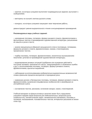 – занятия, на которых учащиеся выполняют индивидуальные задания, выступают с
сообщениями;
– викторины на лучшего знатока русского слова;
– конкурсы, на которых учащиеся защищают свои творческие работы,
демонстрируют умения выразительного чтения и инсценирования произведений.
Рекомендуемые виды учебных заданий:
– нахождение пословиц, поговорок, формул речевого этикета, фразеологизмов в
фольклорных текстах и произведениях художественной литературы, разъяснение
их смысла и роли в тексте;
– анализ эмоционально-образной насыщенности слов в пословицах, поговорках,
формулах речевого этикета, фразеологизмах, сказках, стихотворениях,
прозаических текстах;
– подбор пословиц, поговорок, фразеологизмов, аналогичных высказываниям
писателей, цитатам из произведений художественной литературы;
– моделирование речевых ситуаций (одобрения или осуждения действий и
поступков человека, признания его заслуг, предупреждения от воэможных ошибок
и др.) с использованием пословиц, поговорок, формул речевого этикета,
фразеологизмов, крылатых выражений;
– наблюдения за использованием изобразительно-выразительных возможностей
слова в реальном процессе восприятия и порождения речи;
– сравнение русских и белорусских пословиц, поговорок, формул речевого этикета,
фразеологизмов, выявление специфических особенностей и своеобразия их
употребления в речи;
– составление текстов, рассказов, сочинение загадок, сказок, стихотворений.
Учебный материал на факультативных занятиях может быть предъявлен
учащимся в форме серии вопросов для любознательных, вопросов-шуток,
словесных игр, лингвистических задач, занимательного материала, пословиц и
поговорок, высказываний, познавательных текстов, интересных рассказов из жизни
слов и др.
 