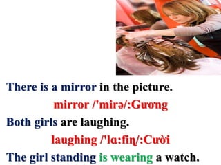 There is a mirror in the picture.
mirror /'mirə/:Gương
Both girls are laughing.
laughing /'lɑ:fiɳ/:Cười
The girl standing is wearing a watch.
 