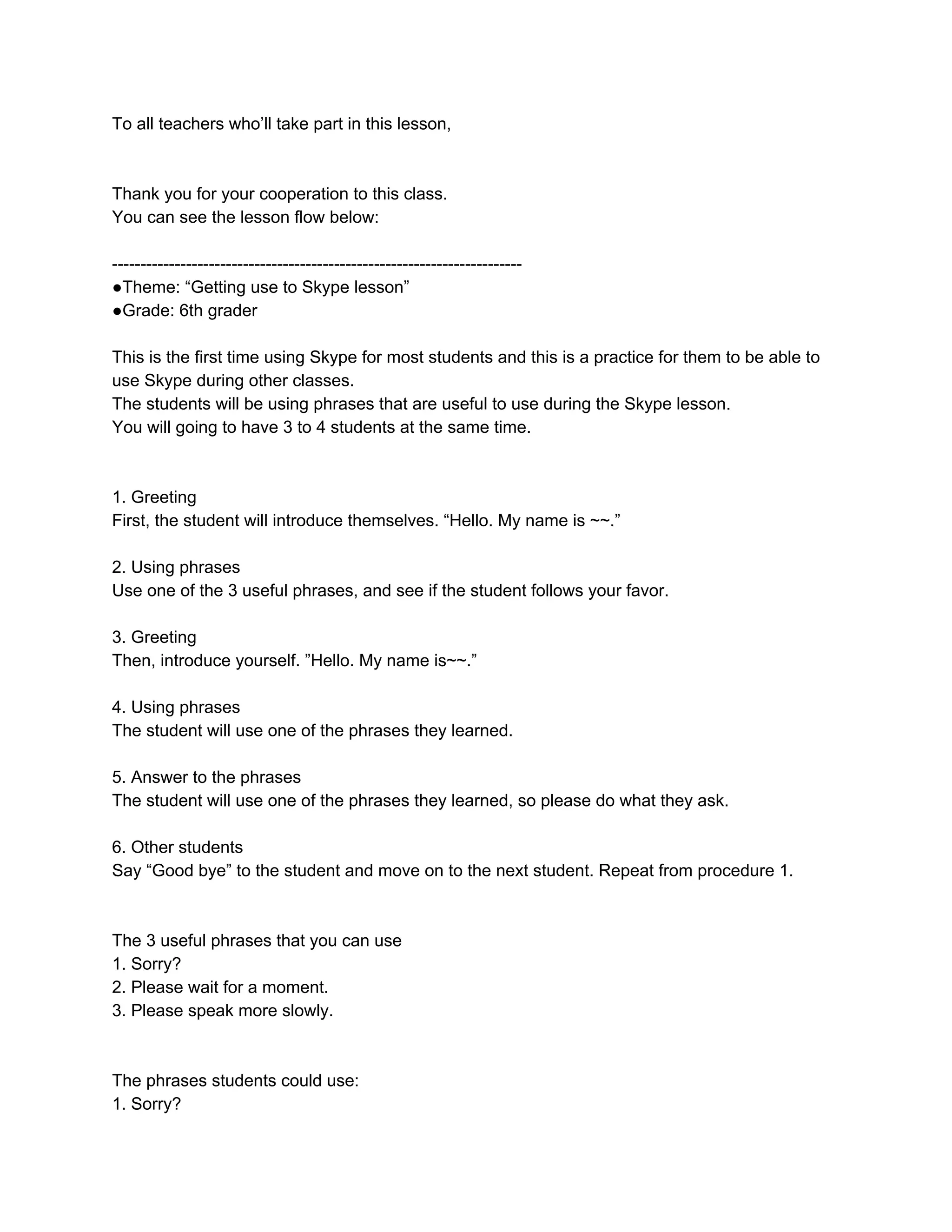 To all teachers who’ll take part in this lesson,
Thank you for your cooperation to this class.
You can see the lesson flow below:
●Theme: “Getting use to Skype lesson”
●Grade: 6th grader
This is the first time using Skype for most students and this is a practice for them to be able to
use Skype during other classes.
The students will be using phrases that are useful to use during the Skype lesson.
You will going to have 3 to 4 students at the same time.
1. Greeting
First, the student will introduce themselves. “Hello. My name is ~~.”
2. Using phrases
Use one of the 3 useful phrases, and see if the student follows your favor.
3. Greeting
Then, introduce yourself. ”Hello. My name is~~.”
4. Using phrases
The student will use one of the phrases they learned.
5. Answer to the phrases
The student will use one of the phrases they learned, so please do what they ask.
6. Other students
Say “Good bye” to the student and move on to the next student. Repeat from procedure 1.
The 3 useful phrases that you can use
1. Sorry?
2. Please wait for a moment.
3. Please speak more slowly.
The phrases students could use:
1. Sorry?