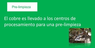 El cobre es llevado a los centros de
procesamiento para una pre-limpieza
Pre-limpieza
 