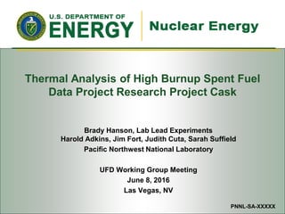 Used Fuel Disposition Campaign
Thermal Analysis of High Burnup Spent Fuel
Data Project Research Project Cask
Brady Hanson, Lab Lead Experiments
Harold Adkins, Jim Fort, Judith Cuta, Sarah Suffield
Pacific Northwest National Laboratory
UFD Working Group Meeting
June 8, 2016
Las Vegas, NV
PNNL-SA-XXXXX
 
