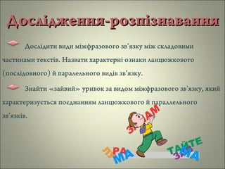 Дослідження-розпізнаванняДослідження-розпізнавання
Дослідити види міжфразового зв’язку між складовими
частинами текстів. Назвати характерні ознаки ланцюжкового
(послідовного) й паралельного видів зв’язку.
Знайти «зайвий» уривок за видом міжфразового зв’язку, який
характеризується поєднанням ланцюжкового й параллельного
зв’язків.
 