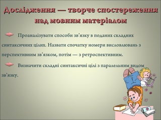 Дослідження — творче спостереженняДослідження — творче спостереження
над мовним матеріаломнад мовним матеріалом
Проаналізувати способи зв’язку в поданих складних
синтаксичних цілих. Назвати спочатку номери висловлювань з
перспективним зв’язком, потім — з ретроспективним.
Визначити складні синтаксичні цілі з паралельним видом
зв’язку.
 