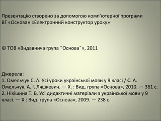 Презентацію створено за допомогою комп’ютерної програми
ВГ «Основа» «Електронний конструктор уроку»
© ТОВ «Видавнича група ˝Основа˝», 2011
Джерела:
1. Омельчук С. А. Усі уроки української мови у 9 класі / С. А.
Омельчук, А. І. Ляшкевич. — Х. : Вид. група «Основа», 2010. — 361 с.
2. Нікішина Т. В. Усі дидактичні матеріали з української мови у 9
класі. — Х.: Вид. група «Основа», 2009. — 238 с.
 