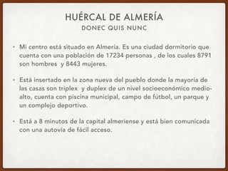 DONEC QUIS NUNC
HUÉRCAL DE ALMERÍA
• Mi centro está situado en Almería. Es una ciudad dormitorio que
cuenta con una población de 17234 personas , de los cuales 8791
son hombres y 8443 mujeres.
• Está insertado en la zona nueva del pueblo donde la mayoría de
las casas son triplex y duplex de un nivel socioeconómico medio-
alto, cuenta con piscina municipal, campo de fútbol, un parque y
un complejo deportivo.
• Está a 8 minutos de la capital almeriense y está bien comunicada
con una autovía de fácil acceso.
 