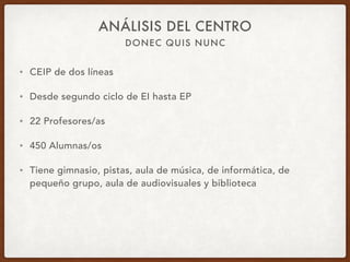 DONEC QUIS NUNC
ANÁLISIS DEL CENTRO
• CEIP de dos líneas
• Desde segundo ciclo de EI hasta EP
• 22 Profesores/as
• 450 Alumnas/os
• Tiene gimnasio, pistas, aula de música, de informática, de
pequeño grupo, aula de audiovisuales y biblioteca
 