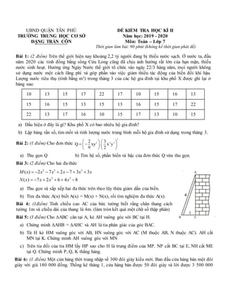 UBND QUẬN TÂN PHÚ
TRƯỜNG TRUNG HỌC CƠ SỞ
ĐẶNG TRẦN CÔN
ĐỀ KIỂM TRA HỌC KÌ II
Năm học: 2019 - 2020
Môn: Toán – Lớp 7
Thời gian làm bài: 90 phút (không kể thời gian phát đề)
Bài 1: (2 điểm) Trên thế giới hiện nay khoảng 2,2 tỷ người đang bị thiếu nước sạch. Ở nước ta, đầu
năm 2020 các tỉnh đồng bằng sông Cửu Long cũng đã chịu ảnh hưởng rất lớn của hạn mặn, thiếu
nước sinh hoạt. Hưởng ứng Ngày Nước thế giới tổ chức vào ngày 22/3 hàng năm, mọi người không
sử dụng nước một cách lãng phí và góp phần vào việc giảm thiểu tác động của biến đổi khí hậu.
Lượng nước tiêu thụ (tính bằng m3) trong tháng 3 của các hộ gia đình tại khu phố X được ghi lại ở
bảng sau:
10 13 15 17 22 17 10 15 16 13
15 16 15 13 15 13 16 15 17 22
22 13 17 16 10 15 17 13 10 15
a) Dấu hiệu ở đây là gì? Khu phố X có bao nhiêu hộ gia đình?
b) Lập bảng tần số, tìm mốt và tính lượng nước trung bình mỗi hộ gia đình sử dụng trong tháng 3.
Bài 2: (1 điểm) Cho đơn thức
3
2 2 3
2 3
Q xy . x y
9 2
   
 
   
   
a) Thu gọn Q b) Tìm hệ số, phần biến và bậc của đơn thức Q vừa thu gọn.
Bài 3: (2 điểm) Cho hai đa thức
2 3 3
2 3
( ) 2 7 2 7 3 3
( ) 7 2 6 4 8
M x x x x x x
N x x x x
      
     
a) Thu gọn và sắp xếp hai đa thức trên theo lũy thừa giảm dần của biến.
b) Tìm đa thức A(x) biết A(x) = M(x) + N(x), rồi tìm nghiệm đa thức A(x).
Bài 4: (1điểm) Tính chiều cao AC của bức tường biết rằng chân thang cách
tường 1m và chiều dài của thang là 4m. (làm tròn kết quả một chữ số thập phân)
Bài 5: (3 điểm) Cho ∆ABC cân tại A, kẻ AH vuông góc với BC tại H.
a) Chứng minh ∆AHB = ∆AHC và AH là tia phân giác của góc BAC.
b) Từ H kẻ HM vuông góc với AB, HN vuông góc với AC (M thuộc AB, N thuộc AC). AH cắt
MN tại K. Chứng minh AH vuông góc với MN
c) Trên tia đối của tia HM lấy HP sao cho H là trung điểm của MP. NP cắt BC tại E, NH cắt ME
tại Q. Chứng minh P, Q, K thẳng hàng.
Bài 6: (1 điểm) Một cửa hàng thời trang nhập về 300 đôi giày kiểu mới. Ban đầu cửa hàng bán một đôi
giày với giá 180 000 đồng. Thống kê tháng 1, cửa hàng bán được 50 đôi giày và lời được 3 500 000
 