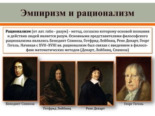 Рационализм (от лат. ratio - разум) - метод, согласно которому основой познания
и действия людей является разум. Основными представителями философского
рационализма являлись Бенедикт Спиноза, Готфрид Лейбниц, Рене Декарт, Георг
Гегель. Начиная с XVII−XVIII вв. рационализм был связан с введением в филосо-
фию математических методов (Декарт, Лейбниц, Спиноза)
Бенедикт Спиноза Георг Гегель
Рене Декарт
Готфрид Лейбниц
 