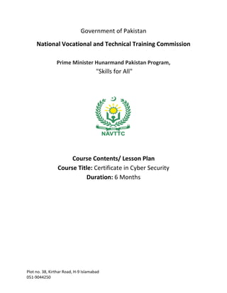 Plot no. 38, Kirthar Road, H-9 Islamabad
051-9044250
Government of Pakistan
National Vocational and Technical Training Commission
Prime Minister Hunarmand Pakistan Program,
"Skills for All"
Course Contents/ Lesson Plan
Course Title: Certificate in Cyber Security
Duration: 6 Months
 