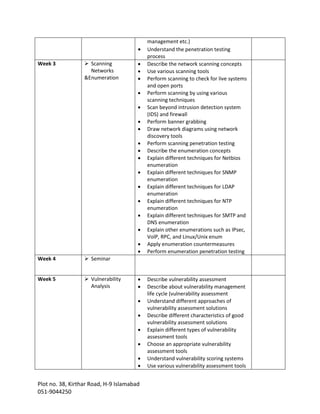 Plot no. 38, Kirthar Road, H-9 Islamabad
051-9044250
management etc.)
 Understand the penetration testing
process
Week 3  Scanning
Networks
&Enumeration
 Describe the network scanning concepts
 Use various scanning tools
 Perform scanning to check for live systems
and open ports
 Perform scanning by using various
scanning techniques
 Scan beyond intrusion detection system
(IDS) and firewall
 Perform banner grabbing
 Draw network diagrams using network
discovery tools
 Perform scanning penetration testing
 Describe the enumeration concepts
 Explain different techniques for Netbios
enumeration
 Explain different techniques for SNMP
enumeration
 Explain different techniques for LDAP
enumeration
 Explain different techniques for NTP
enumeration
 Explain different techniques for SMTP and
DNS enumeration
 Explain other enumerations such as IPsec,
VolP, RPC, and Linux/Unix enum
 Apply enumeration countermeasures
 Perform enumeration penetration testing
Week 4  Seminar
Week 5  Vulnerability
Analysis
 Describe vulnerability assessment
 Describe about vulnerability management
life cycle (vulnerability assessment
 Understand different approaches of
vulnerability assessment solutions
 Describe different characteristics of good
vulnerability assessment solutions
 Explain different types of vulnerability
assessment tools
 Choose an appropriate vulnerability
assessment tools
 Understand vulnerability scoring systems
 Use various vulnerability assessment tools
 