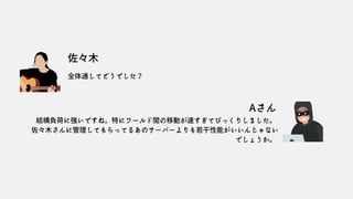 佐々木
Aさん
全体通してどうでした？
結構負荷に強いですね。特にワールド間の移動が速すぎてびっくりしました。
佐々木さんに管理してもらってるあのサーバーよりも若干性能がいいんじゃない
でしょうか。
 