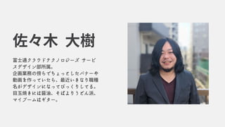 富士通クラウドテクノロジーズ サービ
スデザイン部所属。
企画業務の傍らでちょっとしたバナーや
動画を作っていたら、最近いきなり職種
名がデザインになってびっくりしてる。
目玉焼きには醤油、そばよりうどん派、
マイブームはギター。
佐々木 大樹
 
