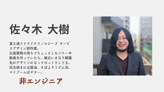 富士通クラウドテクノロジーズ サービ
スデザイン部所属。
企画業務の傍らでちょっとしたバナーや
動画を作っていたら、最近いきなり職種
名がデザインになってびっくりしてる。
目玉焼きには醤油、そばよりうどん派、
マイブームはギター。
佐々木 大樹
非エンジニア
 