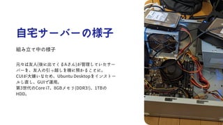 自宅サーバーの様子
組み立て中の様子
元々は友人(後に出てくるAさん)が管理していたサー
バーを、友人の引っ越しを機に預かることに。
CUIが大嫌いなため、Ubuntu Desktopをインストー
ルし直し、GUIで運用。
第3世代のCore i7、8GBメモリ(DDR3!)、1TBの
HDD。
 