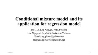 Conditional mixture model and its
application for regression model
Prof. Dr. Loc Nguyen, PhD, Postdoc
Loc Nguyen’s Academic Network, Vietnam
Email: ng_phloc@yahoo.com
Homepage: www.locnguyen.net
CMM - Loc Nguyen
1/18/2024 1
 
