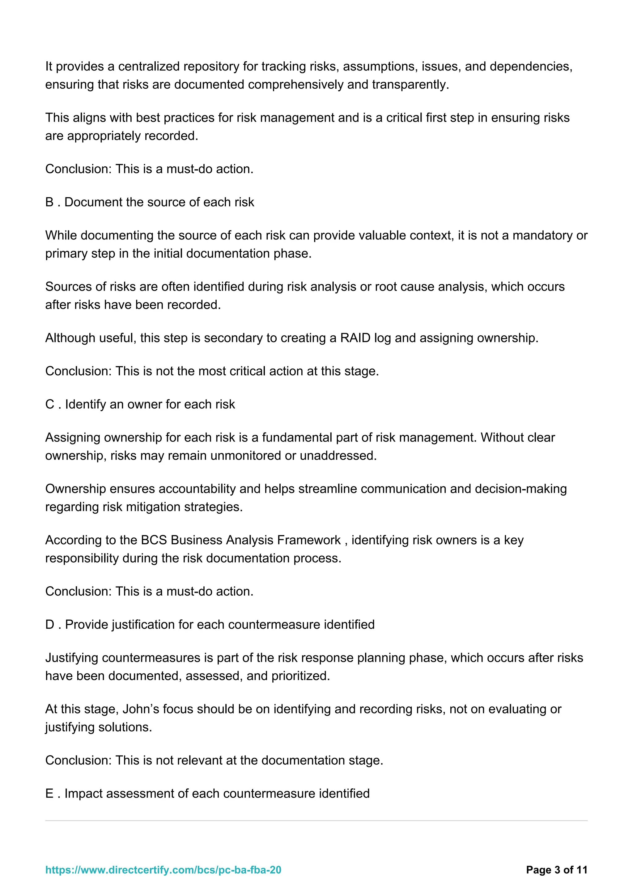 It provides a centralized repository for tracking risks, assumptions, issues, and dependencies,
ensuring that risks are documented comprehensively and transparently.
This aligns with best practices for risk management and is a critical first step in ensuring risks
are appropriately recorded.
Conclusion: This is a must-do action.
B . Document the source of each risk
While documenting the source of each risk can provide valuable context, it is not a mandatory or
primary step in the initial documentation phase.
Sources of risks are often identified during risk analysis or root cause analysis, which occurs
after risks have been recorded.
Although useful, this step is secondary to creating a RAID log and assigning ownership.
Conclusion: This is not the most critical action at this stage.
C . Identify an owner for each risk
Assigning ownership for each risk is a fundamental part of risk management. Without clear
ownership, risks may remain unmonitored or unaddressed.
Ownership ensures accountability and helps streamline communication and decision-making
regarding risk mitigation strategies.
According to the BCS Business Analysis Framework , identifying risk owners is a key
responsibility during the risk documentation process.
Conclusion: This is a must-do action.
D . Provide justification for each countermeasure identified
Justifying countermeasures is part of the risk response planning phase, which occurs after risks
have been documented, assessed, and prioritized.
At this stage, John’s focus should be on identifying and recording risks, not on evaluating or
justifying solutions.
Conclusion: This is not relevant at the documentation stage.
E . Impact assessment of each countermeasure identified
Page 3 of 11
https://www.directcertify.com/bcs/pc-ba-fba-20
 