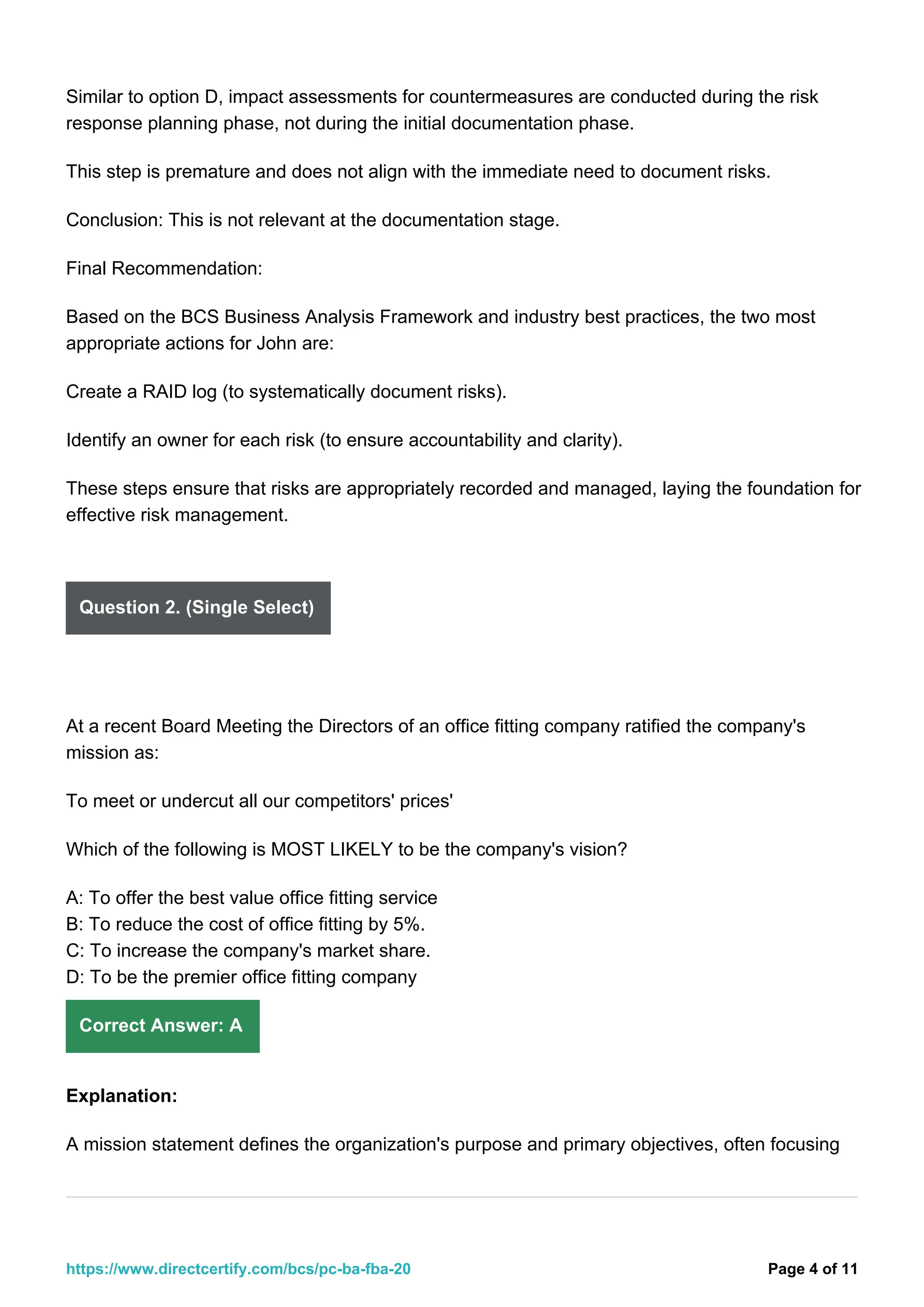 Similar to option D, impact assessments for countermeasures are conducted during the risk
response planning phase, not during the initial documentation phase.
This step is premature and does not align with the immediate need to document risks.
Conclusion: This is not relevant at the documentation stage.
Final Recommendation:
Based on the BCS Business Analysis Framework and industry best practices, the two most
appropriate actions for John are:
Create a RAID log (to systematically document risks).
Identify an owner for each risk (to ensure accountability and clarity).
These steps ensure that risks are appropriately recorded and managed, laying the foundation for
effective risk management.
Question 2. (Single Select)
At a recent Board Meeting the Directors of an office fitting company ratified the company's
mission as:
To meet or undercut all our competitors' prices'
Which of the following is MOST LIKELY to be the company's vision?
A: To offer the best value office fitting service
B: To reduce the cost of office fitting by 5%.
C: To increase the company's market share.
D: To be the premier office fitting company
Correct Answer: A
Explanation:
A mission statement defines the organization's purpose and primary objectives, often focusing
Page 4 of 11
https://www.directcertify.com/bcs/pc-ba-fba-20
 