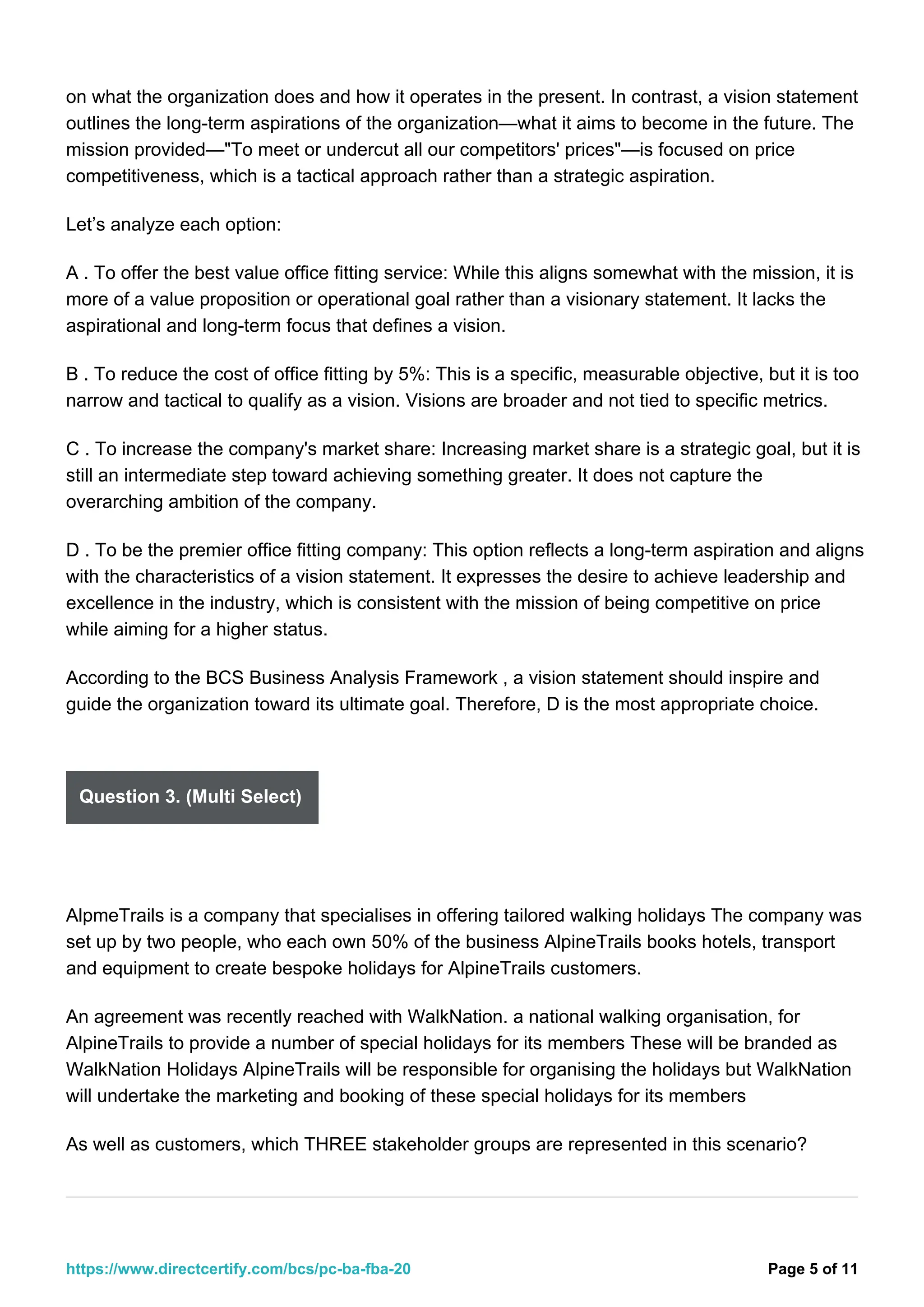 on what the organization does and how it operates in the present. In contrast, a vision statement
outlines the long-term aspirations of the organization—what it aims to become in the future. The
mission provided—"To meet or undercut all our competitors' prices"—is focused on price
competitiveness, which is a tactical approach rather than a strategic aspiration.
Let’s analyze each option:
A . To offer the best value office fitting service: While this aligns somewhat with the mission, it is
more of a value proposition or operational goal rather than a visionary statement. It lacks the
aspirational and long-term focus that defines a vision.
B . To reduce the cost of office fitting by 5%: This is a specific, measurable objective, but it is too
narrow and tactical to qualify as a vision. Visions are broader and not tied to specific metrics.
C . To increase the company's market share: Increasing market share is a strategic goal, but it is
still an intermediate step toward achieving something greater. It does not capture the
overarching ambition of the company.
D . To be the premier office fitting company: This option reflects a long-term aspiration and aligns
with the characteristics of a vision statement. It expresses the desire to achieve leadership and
excellence in the industry, which is consistent with the mission of being competitive on price
while aiming for a higher status.
According to the BCS Business Analysis Framework , a vision statement should inspire and
guide the organization toward its ultimate goal. Therefore, D is the most appropriate choice.
Question 3. (Multi Select)
AlpmeTrails is a company that specialises in offering tailored walking holidays The company was
set up by two people, who each own 50% of the business AlpineTrails books hotels, transport
and equipment to create bespoke holidays for AlpineTrails customers.
An agreement was recently reached with WalkNation. a national walking organisation, for
AlpineTrails to provide a number of special holidays for its members These will be branded as
WalkNation Holidays AlpineTrails will be responsible for organising the holidays but WalkNation
will undertake the marketing and booking of these special holidays for its members
As well as customers, which THREE stakeholder groups are represented in this scenario?
Page 5 of 11
https://www.directcertify.com/bcs/pc-ba-fba-20
 