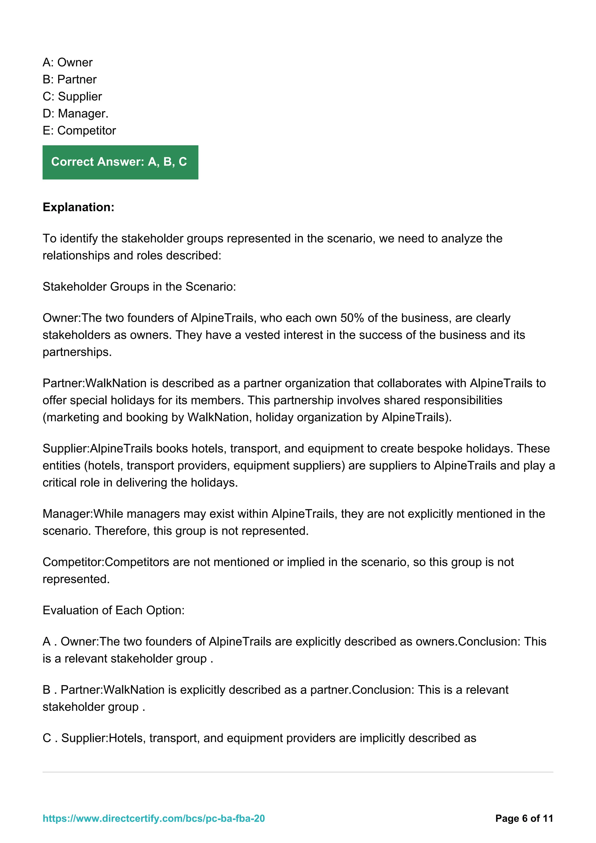 A: Owner
B: Partner
C: Supplier
D: Manager.
E: Competitor
Correct Answer: A, B, C
Explanation:
To identify the stakeholder groups represented in the scenario, we need to analyze the
relationships and roles described:
Stakeholder Groups in the Scenario:
Owner:The two founders of AlpineTrails, who each own 50% of the business, are clearly
stakeholders as owners. They have a vested interest in the success of the business and its
partnerships.
Partner:WalkNation is described as a partner organization that collaborates with AlpineTrails to
offer special holidays for its members. This partnership involves shared responsibilities
(marketing and booking by WalkNation, holiday organization by AlpineTrails).
Supplier:AlpineTrails books hotels, transport, and equipment to create bespoke holidays. These
entities (hotels, transport providers, equipment suppliers) are suppliers to AlpineTrails and play a
critical role in delivering the holidays.
Manager:While managers may exist within AlpineTrails, they are not explicitly mentioned in the
scenario. Therefore, this group is not represented.
Competitor:Competitors are not mentioned or implied in the scenario, so this group is not
represented.
Evaluation of Each Option:
A . Owner:The two founders of AlpineTrails are explicitly described as owners.Conclusion: This
is a relevant stakeholder group .
B . Partner:WalkNation is explicitly described as a partner.Conclusion: This is a relevant
stakeholder group .
C . Supplier:Hotels, transport, and equipment providers are implicitly described as
Page 6 of 11
https://www.directcertify.com/bcs/pc-ba-fba-20
 