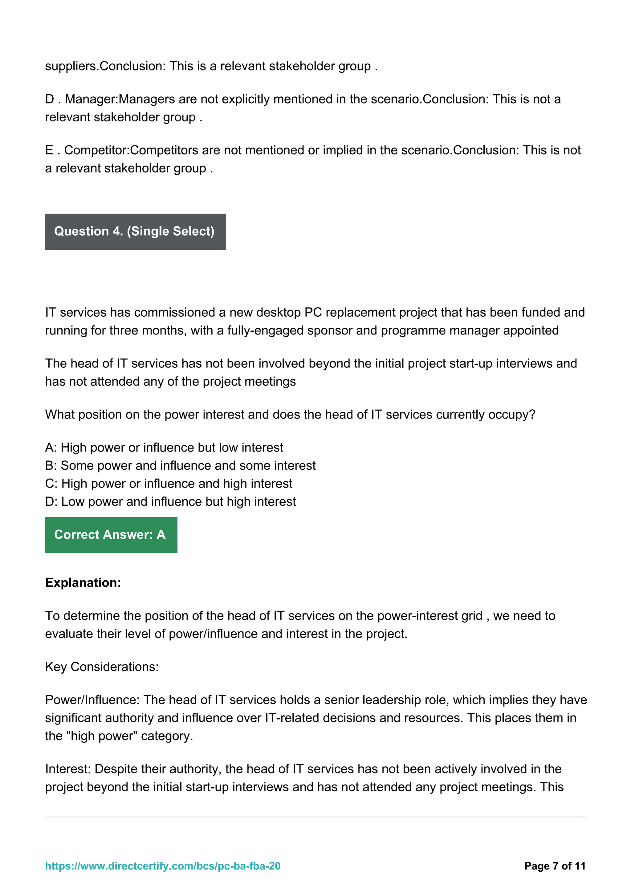suppliers.Conclusion: This is a relevant stakeholder group .
D . Manager:Managers are not explicitly mentioned in the scenario.Conclusion: This is not a
relevant stakeholder group .
E . Competitor:Competitors are not mentioned or implied in the scenario.Conclusion: This is not
a relevant stakeholder group .
Question 4. (Single Select)
IT services has commissioned a new desktop PC replacement project that has been funded and
running for three months, with a fully-engaged sponsor and programme manager appointed
The head of IT services has not been involved beyond the initial project start-up interviews and
has not attended any of the project meetings
What position on the power interest and does the head of IT services currently occupy?
A: High power or influence but low interest
B: Some power and influence and some interest
C: High power or influence and high interest
D: Low power and influence but high interest
Correct Answer: A
Explanation:
To determine the position of the head of IT services on the power-interest grid , we need to
evaluate their level of power/influence and interest in the project.
Key Considerations:
Power/Influence: The head of IT services holds a senior leadership role, which implies they have
significant authority and influence over IT-related decisions and resources. This places them in
the "high power" category.
Interest: Despite their authority, the head of IT services has not been actively involved in the
project beyond the initial start-up interviews and has not attended any project meetings. This
Page 7 of 11
https://www.directcertify.com/bcs/pc-ba-fba-20
 