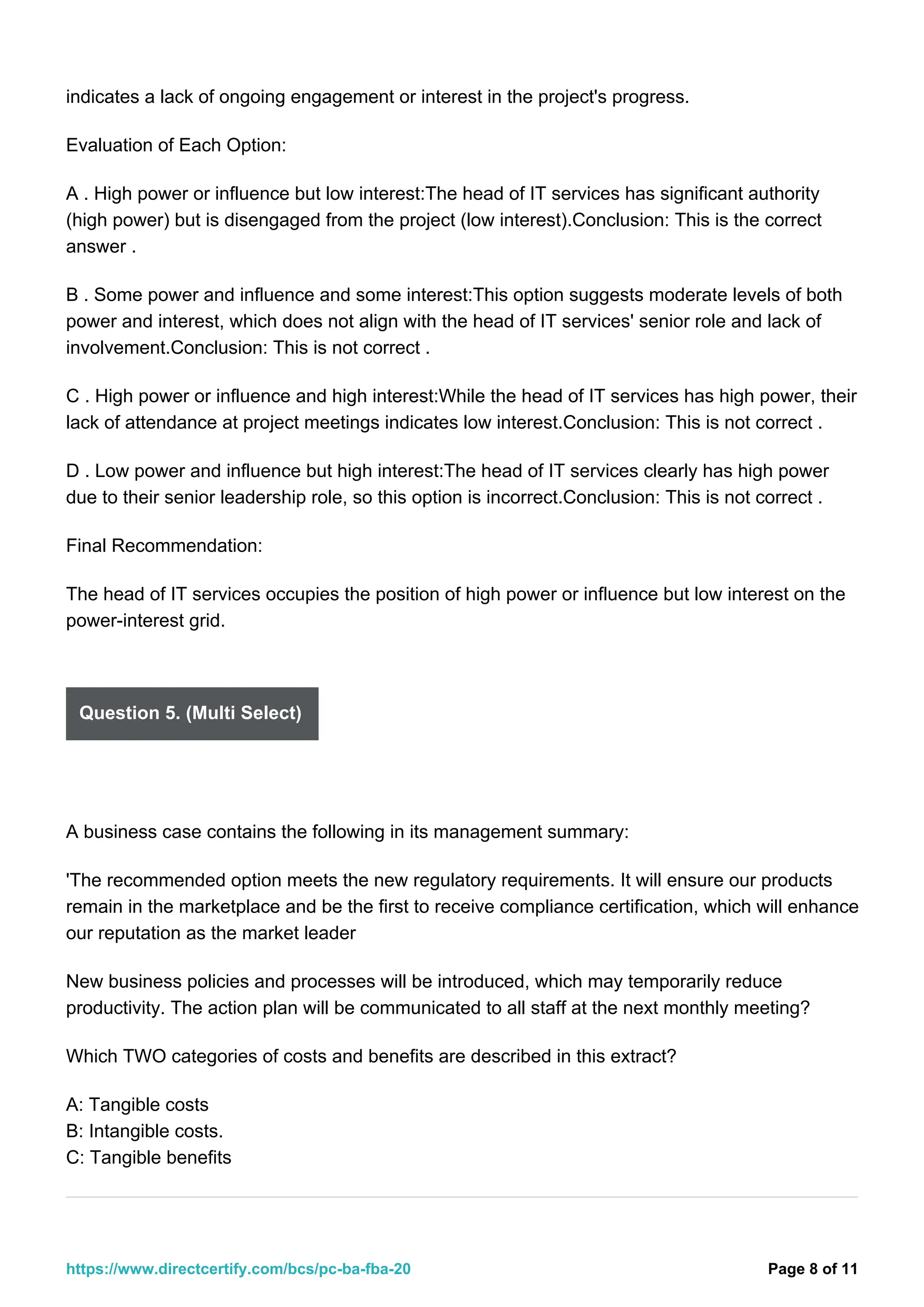 indicates a lack of ongoing engagement or interest in the project's progress.
Evaluation of Each Option:
A . High power or influence but low interest:The head of IT services has significant authority
(high power) but is disengaged from the project (low interest).Conclusion: This is the correct
answer .
B . Some power and influence and some interest:This option suggests moderate levels of both
power and interest, which does not align with the head of IT services' senior role and lack of
involvement.Conclusion: This is not correct .
C . High power or influence and high interest:While the head of IT services has high power, their
lack of attendance at project meetings indicates low interest.Conclusion: This is not correct .
D . Low power and influence but high interest:The head of IT services clearly has high power
due to their senior leadership role, so this option is incorrect.Conclusion: This is not correct .
Final Recommendation:
The head of IT services occupies the position of high power or influence but low interest on the
power-interest grid.
Question 5. (Multi Select)
A business case contains the following in its management summary:
'The recommended option meets the new regulatory requirements. It will ensure our products
remain in the marketplace and be the first to receive compliance certification, which will enhance
our reputation as the market leader
New business policies and processes will be introduced, which may temporarily reduce
productivity. The action plan will be communicated to all staff at the next monthly meeting?
Which TWO categories of costs and benefits are described in this extract?
A: Tangible costs
B: Intangible costs.
C: Tangible benefits
Page 8 of 11
https://www.directcertify.com/bcs/pc-ba-fba-20
 