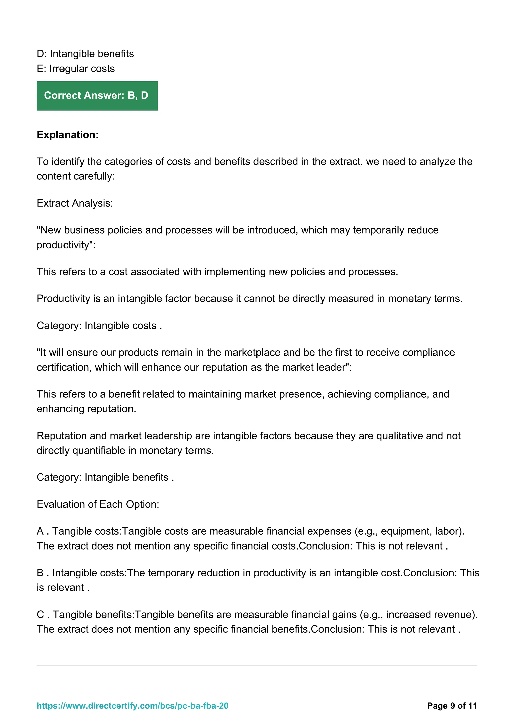 D: Intangible benefits
E: Irregular costs
Correct Answer: B, D
Explanation:
To identify the categories of costs and benefits described in the extract, we need to analyze the
content carefully:
Extract Analysis:
"New business policies and processes will be introduced, which may temporarily reduce
productivity":
This refers to a cost associated with implementing new policies and processes.
Productivity is an intangible factor because it cannot be directly measured in monetary terms.
Category: Intangible costs .
"It will ensure our products remain in the marketplace and be the first to receive compliance
certification, which will enhance our reputation as the market leader":
This refers to a benefit related to maintaining market presence, achieving compliance, and
enhancing reputation.
Reputation and market leadership are intangible factors because they are qualitative and not
directly quantifiable in monetary terms.
Category: Intangible benefits .
Evaluation of Each Option:
A . Tangible costs:Tangible costs are measurable financial expenses (e.g., equipment, labor).
The extract does not mention any specific financial costs.Conclusion: This is not relevant .
B . Intangible costs:The temporary reduction in productivity is an intangible cost.Conclusion: This
is relevant .
C . Tangible benefits:Tangible benefits are measurable financial gains (e.g., increased revenue).
The extract does not mention any specific financial benefits.Conclusion: This is not relevant .
Page 9 of 11
https://www.directcertify.com/bcs/pc-ba-fba-20
 