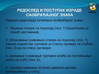 Предлог редоследа склапања саобраћајног знака:
1. бушење отвора на подножју (поз. 1) бушилицом уз
помоћ наставника;
2. обликовање (равнање) отвора на подножју (поз. 1)
узаном коцкастом турпијом уз сталну проверу са стубом
(поз. 2) да ли отвор одговара;
3. засецање и равнање турпијом жлеба за постављање
знака на стубу (поз. 2);
4. турпијом равнање осталих дрвених делова
причвршћених у стегу;
РЕДОСЛЕД И ПОСТУПАК ИЗРАДЕ
САОБРАЋАЈНОГ ЗНАКА
 