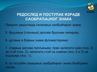 Предлог редоследа склапања саобраћајног знака:
5. брушење (глачање) делова брусним папиром;
6. цртање и бојење знака фломастерима;
7. спајање делова лепљењем; прво залепити знак (поз. 3)
за стуб (поз. 2); залепити стуб са знаком (поз. 2 и 3) на
подножје (поз. 1);
8. по потреби лакирање саобраћајног знака безбојним
лаком.
РЕДОСЛЕД И ПОСТУПАК ИЗРАДЕ
САОБРАЋАЈНОГ ЗНАКА
 