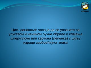 Циљ данашњег часа је да се упознате са
упуством и начином ручне обраде и спајања
шпер-плоче или картона (лепенка) у циљу
израде саобраћајног знака
 