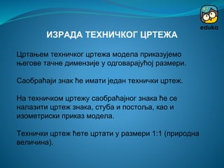Цртањем техничког цртежа модела приказујемо
његове тачне димензије у одговарајућој размери.
Саобраћаји знак ће имати један технички цртеж.
На техничком цртежу саобраћајног знака ће се
налазити цртеж знака, стуба и постоља, као и
изометриски приказ модела.
Технички цртеж ћете цртати у размери 1:1 (природна
величина).
ИЗРАДА ТЕХНИЧКОГ ЦРТЕЖА
 